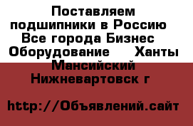 Поставляем подшипники в Россию - Все города Бизнес » Оборудование   . Ханты-Мансийский,Нижневартовск г.